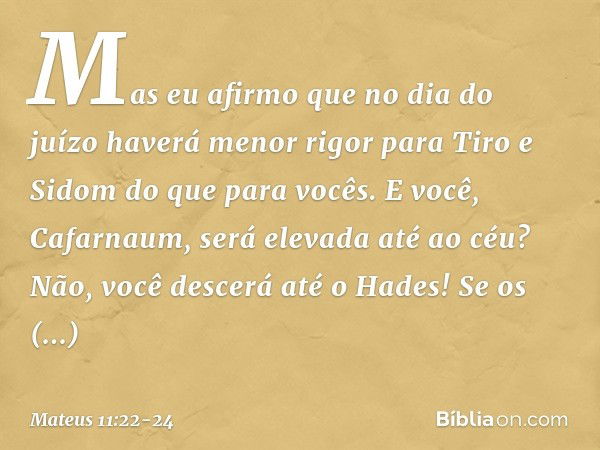 Mas eu afirmo que no dia do juízo haverá menor rigor para Tiro e Sidom do que para vocês. E você, Cafarnaum, será elevada até ao céu? Não, você descerá até o Ha