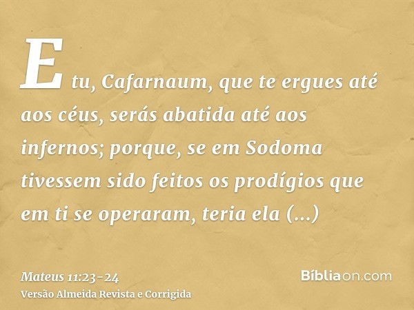 E tu, Cafarnaum, que te ergues até aos céus, serás abatida até aos infernos; porque, se em Sodoma tivessem sido feitos os prodígios que em ti se operaram, teria