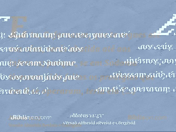E tu, Cafarnaum, que te ergues até aos céus, serás abatida até aos infernos; porque, se em Sodoma tivessem sido feitos os prodígios que em ti se operaram, teria