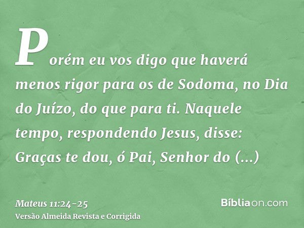 Porém eu vos digo que haverá menos rigor para os de Sodoma, no Dia do Juízo, do que para ti.Naquele tempo, respondendo Jesus, disse: Graças te dou, ó Pai, Senho