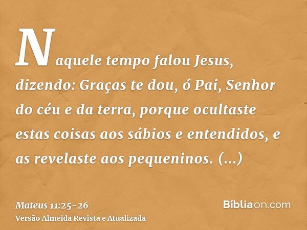 Naquele tempo falou Jesus, dizendo: Graças te dou, ó Pai, Senhor do céu e da terra, porque ocultaste estas coisas aos sábios e entendidos, e as revelaste aos pe