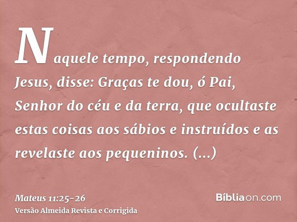 Naquele tempo, respondendo Jesus, disse: Graças te dou, ó Pai, Senhor do céu e da terra, que ocultaste estas coisas aos sábios e instruídos e as revelaste aos p