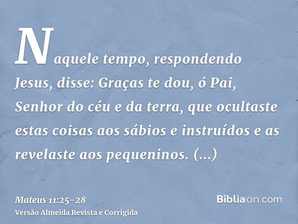 Naquele tempo, respondendo Jesus, disse: Graças te dou, ó Pai, Senhor do céu e da terra, que ocultaste estas coisas aos sábios e instruídos e as revelaste aos p