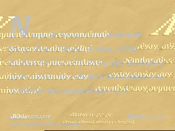Naquele tempo, respondendo Jesus, disse: Graças te dou, ó Pai, Senhor do céu e da terra, que ocultaste estas coisas aos sábios e instruídos e as revelaste aos p