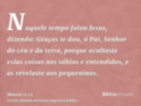 Naquele tempo falou Jesus, dizendo: Graças te dou, ó Pai, Senhor do céu e da terra, porque ocultaste estas coisas aos sábios e entendidos, e as revelaste aos pe