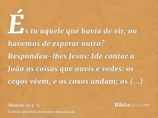 És tu aquele que havia de vir, ou havemos de esperar outro?Respondeu-lhes Jesus: Ide contar a João as coisas que ouvis e vedes:os cegos vêem, e os coxos andam; 