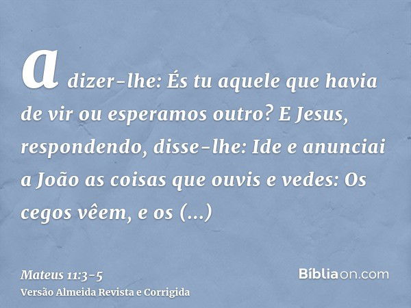 a dizer-lhe: És tu aquele que havia de vir ou esperamos outro?E Jesus, respondendo, disse-lhe: Ide e anunciai a João as coisas que ouvis e vedes:Os cegos vêem, 