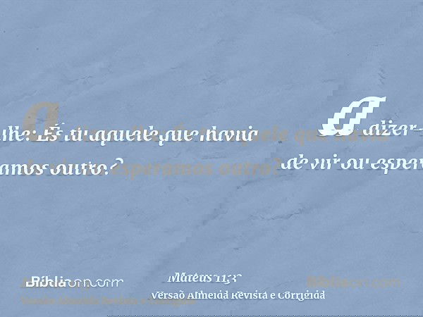 a dizer-lhe: És tu aquele que havia de vir ou esperamos outro?