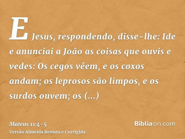 E Jesus, respondendo, disse-lhe: Ide e anunciai a João as coisas que ouvis e vedes:Os cegos vêem, e os coxos andam; os leprosos são limpos, e os surdos ouvem; o