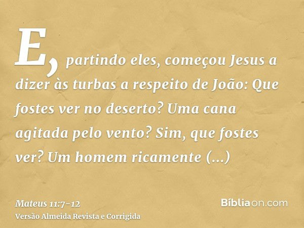 E, partindo eles, começou Jesus a dizer às turbas a respeito de João: Que fostes ver no deserto? Uma cana agitada pelo vento?Sim, que fostes ver? Um homem ricam