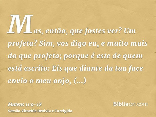 Mas, então, que fostes ver? Um profeta? Sim, vos digo eu, e muito mais do que profeta;porque é este de quem está escrito: Eis que diante da tua face envio o meu