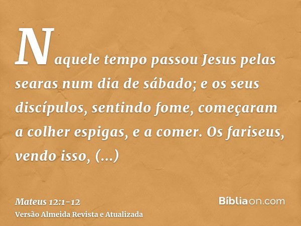 Naquele tempo passou Jesus pelas searas num dia de sábado; e os seus discípulos, sentindo fome, começaram a colher espigas, e a comer.Os fariseus, vendo isso, d