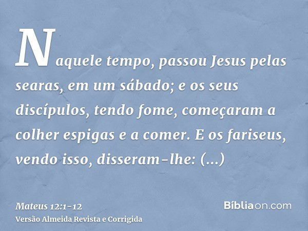 Naquele tempo, passou Jesus pelas searas, em um sábado; e os seus discípulos, tendo fome, começaram a colher espigas e a comer.E os fariseus, vendo isso, disser