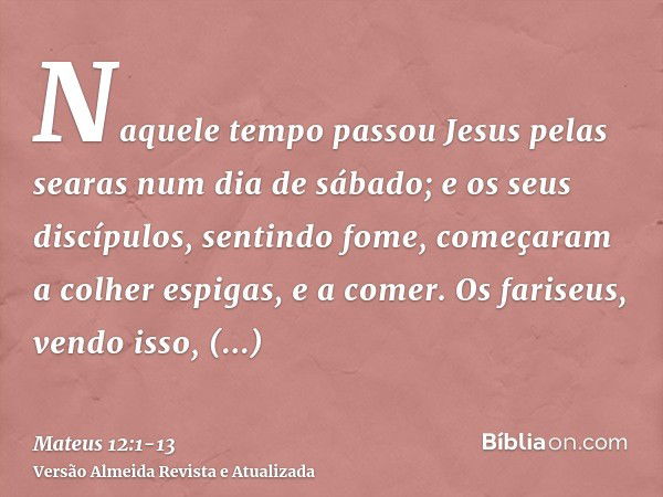 Naquele tempo passou Jesus pelas searas num dia de sábado; e os seus discípulos, sentindo fome, começaram a colher espigas, e a comer.Os fariseus, vendo isso, d