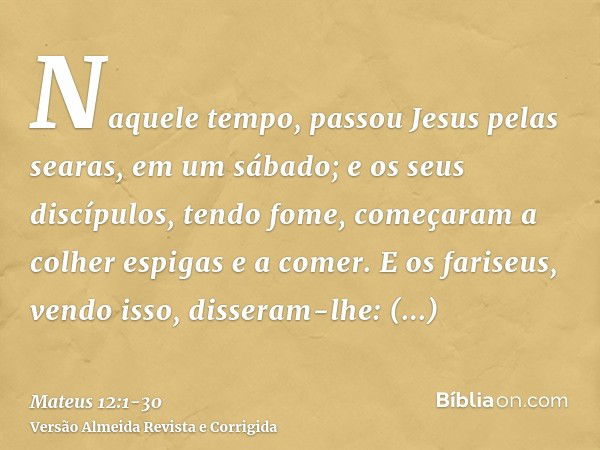 Naquele tempo, passou Jesus pelas searas, em um sábado; e os seus discípulos, tendo fome, começaram a colher espigas e a comer.E os fariseus, vendo isso, disser