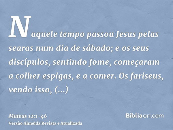 Naquele tempo passou Jesus pelas searas num dia de sábado; e os seus discípulos, sentindo fome, começaram a colher espigas, e a comer.Os fariseus, vendo isso, d