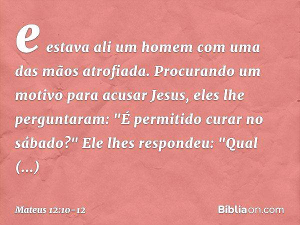 e estava ali um homem com uma das mãos atrofiada. Procurando um motivo para acusar Jesus, eles lhe perguntaram: "É permitido curar no sábado?" Ele lhes responde