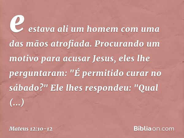 e estava ali um homem com uma das mãos atrofiada. Procurando um motivo para acusar Jesus, eles lhe perguntaram: "É permitido curar no sábado?" Ele lhes responde