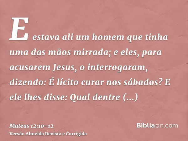 E estava ali um homem que tinha uma das mãos mirrada; e eles, para acusarem Jesus, o interrogaram, dizendo: É lícito curar nos sábados?E ele lhes disse: Qual de