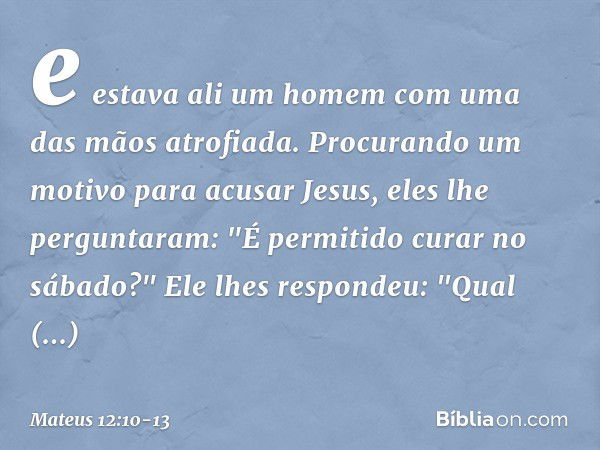 e estava ali um homem com uma das mãos atrofiada. Procurando um motivo para acusar Jesus, eles lhe perguntaram: "É permitido curar no sábado?" Ele lhes responde