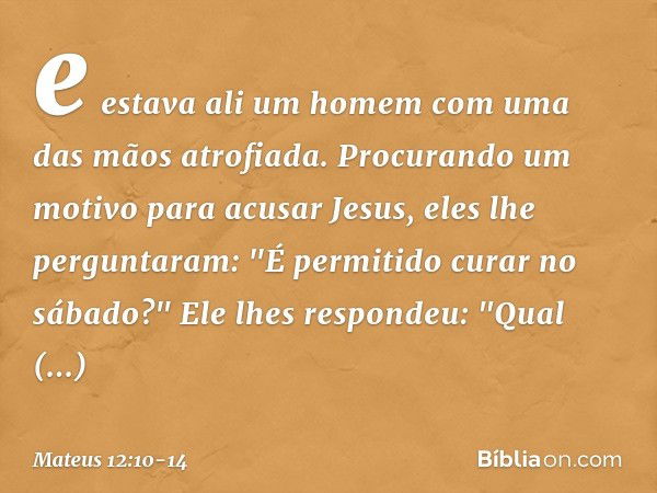 e estava ali um homem com uma das mãos atrofiada. Procurando um motivo para acusar Jesus, eles lhe perguntaram: "É permitido curar no sábado?" Ele lhes responde