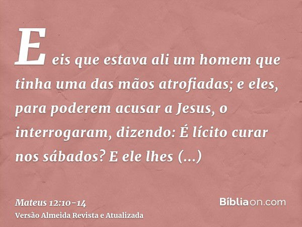 E eis que estava ali um homem que tinha uma das mãos atrofiadas; e eles, para poderem acusar a Jesus, o interrogaram, dizendo: É lícito curar nos sábados?E ele 