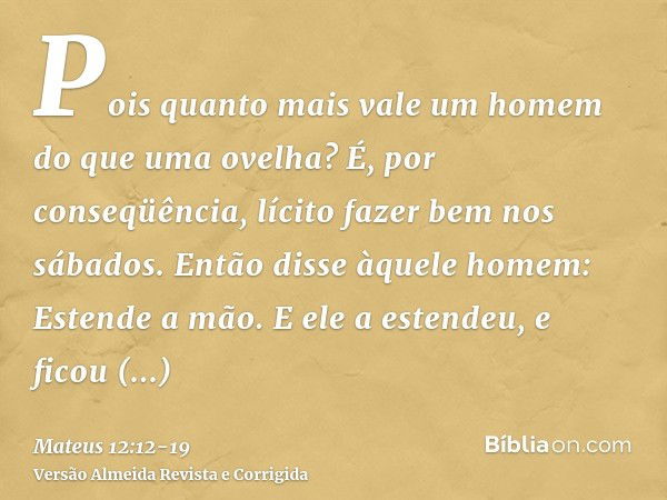 Pois quanto mais vale um homem do que uma ovelha? É, por conseqüência, lícito fazer bem nos sábados.Então disse àquele homem: Estende a mão. E ele a estendeu, e