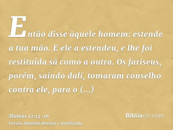 Então disse àquele homem: estende a tua mão. E ele a estendeu, e lhe foi restituída sã como a outra.Os fariseus, porém, saindo dali, tomaram conselho contra ele