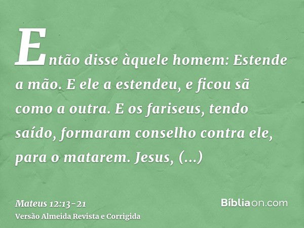 Então disse àquele homem: Estende a mão. E ele a estendeu, e ficou sã como a outra.E os fariseus, tendo saído, formaram conselho contra ele, para o matarem.Jesu