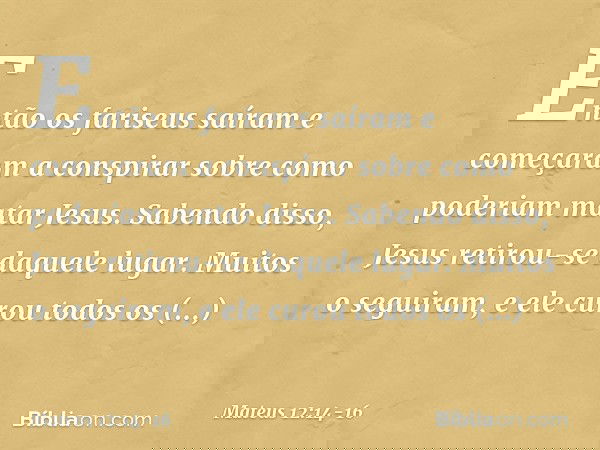 Então os fariseus saíram e começaram a conspirar sobre como poderiam matar Jesus. Sabendo disso, Jesus retirou-se daquele lugar. Muitos o seguiram, e ele curou