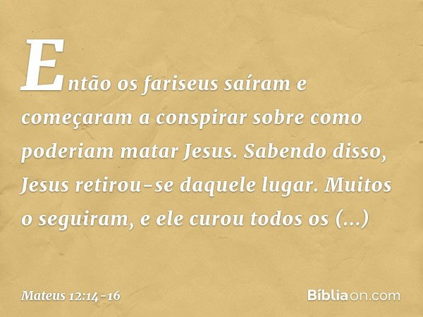 Então os fariseus saíram e começaram a conspirar sobre como poderiam matar Jesus. Sabendo disso, Jesus retirou-se daquele lugar. Muitos o seguiram, e ele curou 