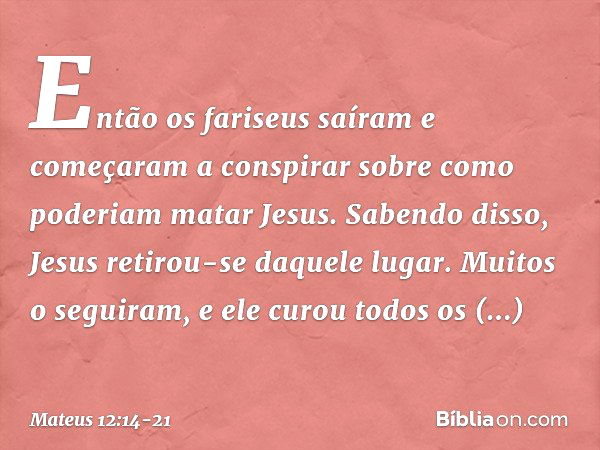 Então os fariseus saíram e começaram a conspirar sobre como poderiam matar Jesus. Sabendo disso, Jesus retirou-se daquele lugar. Muitos o seguiram, e ele curou 