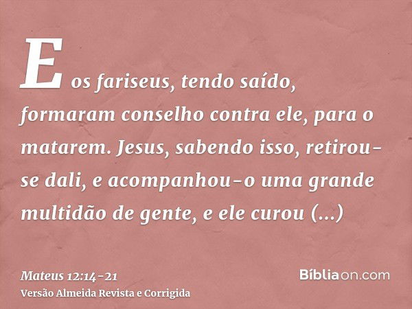 E os fariseus, tendo saído, formaram conselho contra ele, para o matarem.Jesus, sabendo isso, retirou-se dali, e acompanhou-o uma grande multidão de gente, e el