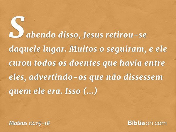 Sabendo disso, Jesus retirou-se daquele lugar. Muitos o seguiram, e ele curou todos os doentes que havia entre eles, advertindo-os que não dissessem quem ele er