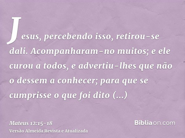 Jesus, percebendo isso, retirou-se dali. Acompanharam-no muitos; e ele curou a todos,e advertiu-lhes que não o dessem a conhecer;para que se cumprisse o que foi