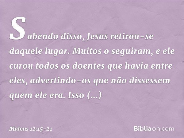 Sabendo disso, Jesus retirou-se daquele lugar. Muitos o seguiram, e ele curou todos os doentes que havia entre eles, advertindo-os que não dissessem quem ele er