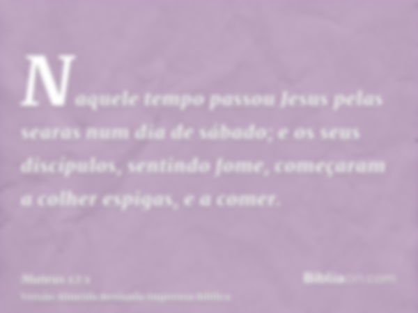 Naquele tempo passou Jesus pelas searas num dia de sábado; e os seus discípulos, sentindo fome, começaram a colher espigas, e a comer.