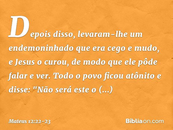 Depois disso, levaram-lhe um endemoninhado que era cego e mudo, e Jesus o curou, de modo que ele pôde falar e ver. Todo o povo ficou atônito e disse: "Não será 