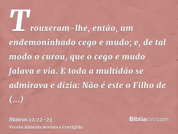 Trouxeram-lhe, então, um endemoninhado cego e mudo; e, de tal modo o curou, que o cego e mudo falava e via.E toda a multidão se admirava e dizia: Não é este o F