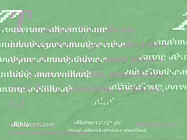 Trouxeram-lhe então um endemoninhado cego e mudo; e ele o curou, de modo que o mudo falava e via.E toda a multidão, maravilhada, dizia: É este, porventura, o Fi