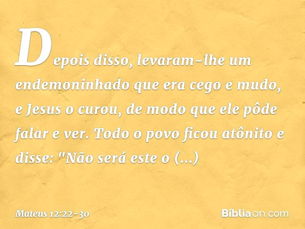 Depois disso, levaram-lhe um endemoninhado que era cego e mudo, e Jesus o curou, de modo que ele pôde falar e ver. Todo o povo ficou atônito e disse: "Não será 