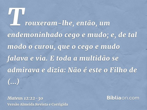 Trouxeram-lhe, então, um endemoninhado cego e mudo; e, de tal modo o curou, que o cego e mudo falava e via.E toda a multidão se admirava e dizia: Não é este o F