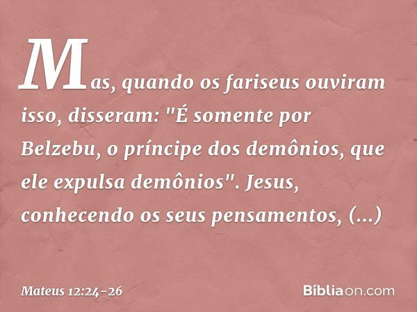 Mas, quando os fariseus ouviram isso, disseram: "É somente por Belzebu, o príncipe dos demônios, que ele expulsa demônios". Jesus, conhecendo os seus pensamento