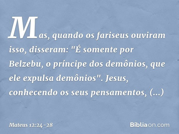 Mas, quando os fariseus ouviram isso, disseram: "É somente por Belzebu, o príncipe dos demônios, que ele expulsa demônios". Jesus, conhecendo os seus pensamento