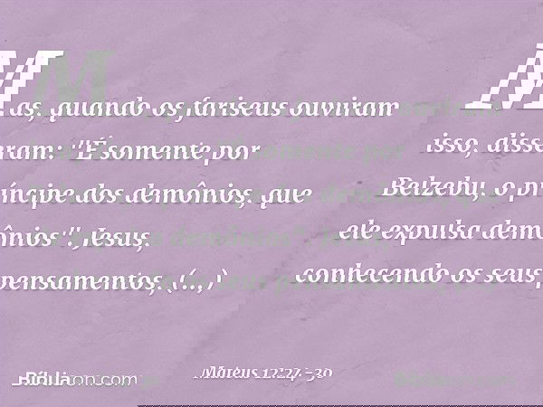 Mas, quando os fariseus ouviram isso, disseram: "É somente por Belzebu, o príncipe dos demônios, que ele expulsa demônios". Jesus, conhecendo os seus pensamento