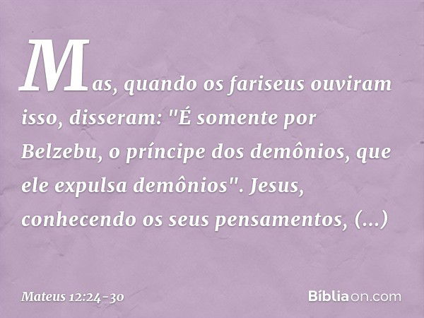 Mas, quando os fariseus ouviram isso, disseram: "É somente por Belzebu, o príncipe dos demônios, que ele expulsa demônios". Jesus, conhecendo os seus pensamento