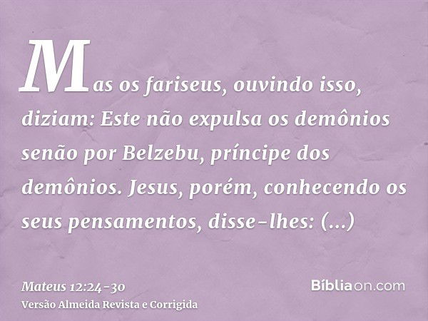 Mas os fariseus, ouvindo isso, diziam: Este não expulsa os demônios senão por Belzebu, príncipe dos demônios.Jesus, porém, conhecendo os seus pensamentos, disse