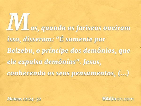 Mas, quando os fariseus ouviram isso, disseram: "É somente por Belzebu, o príncipe dos demônios, que ele expulsa demônios". Jesus, conhecendo os seus pensamento