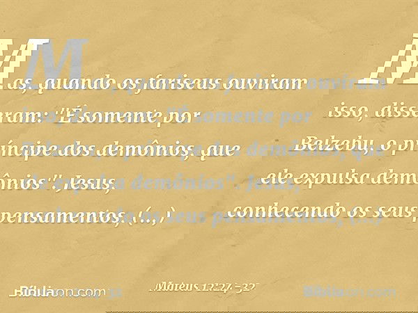 Mas, quando os fariseus ouviram isso, disseram: "É somente por Belzebu, o príncipe dos demônios, que ele expulsa demônios". Jesus, conhecendo os seus pensamento
