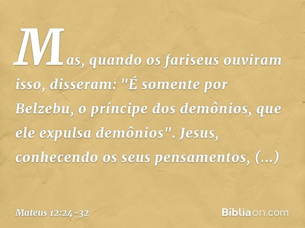 Mas, quando os fariseus ouviram isso, disseram: "É somente por Belzebu, o príncipe dos demônios, que ele expulsa demônios". Jesus, conhecendo os seus pensamento